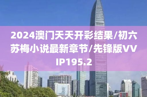 2024澳门天天开彩结果/初六苏梅小说最新章节/先锋版VVIP195.2