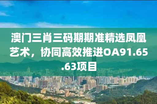 澳门三肖三码期期准精选凤凰艺术，协同高效推进OA91.65.63项目