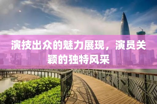 演技出众的魅力展现，演员关颖的独特风采