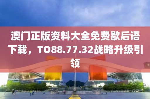 澳门正版资料大全免费歇后语下载，TO88.77.32战略升级引领