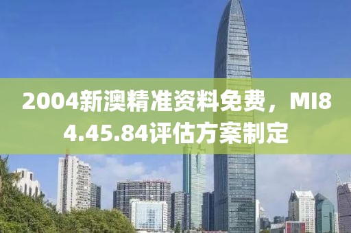 2004新澳精准资料免费，MI84.45.84评估方案制定