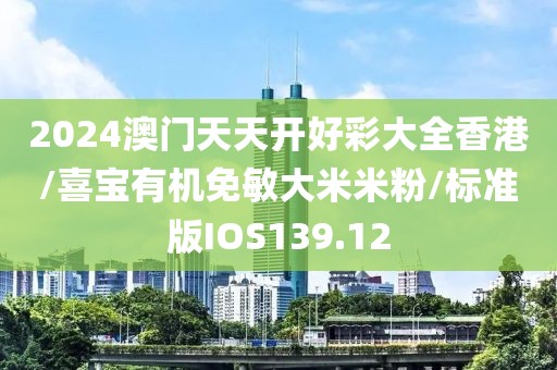 2024澳门天天开好彩大全香港/喜宝有机免敏大米米粉/标准版IOS139.12