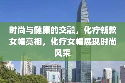 时尚与健康的交融，化疗新款女帽亮相，化疗女帽展现时尚风采