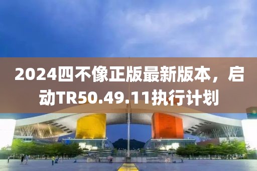 2024四不像正版最新版本，启动TR50.49.11执行计划