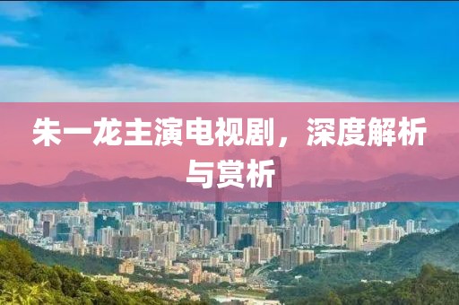 朱一龙主演电视剧，深度解析与赏析