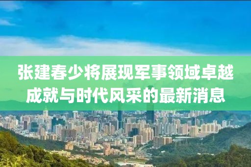 张建春少将展现军事领域卓越成就与时代风采的最新消息