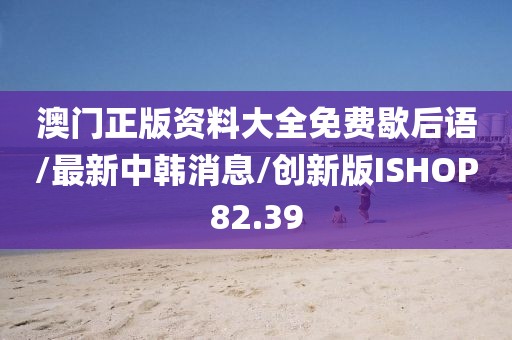 澳门正版资料大全免费歇后语/最新中韩消息/创新版ISHOP82.39