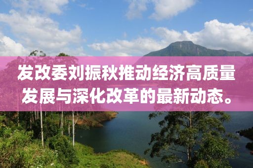发改委刘振秋推动经济高质量发展与深化改革的最新动态。