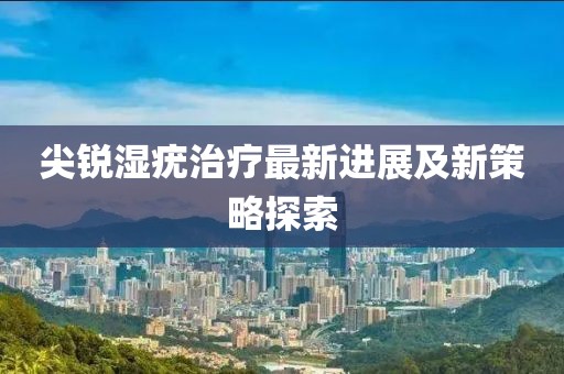 尖锐湿疣治疗最新进展及新策略探索