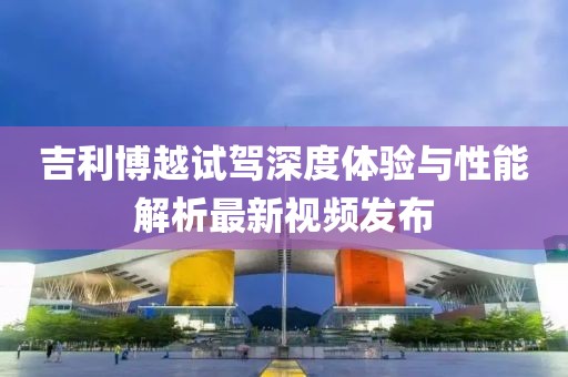吉利博越试驾深度体验与性能解析最新视频发布