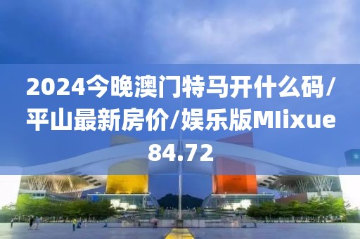 2024今晚澳门特马开什么码/平山最新房价/娱乐版MIixue84.72