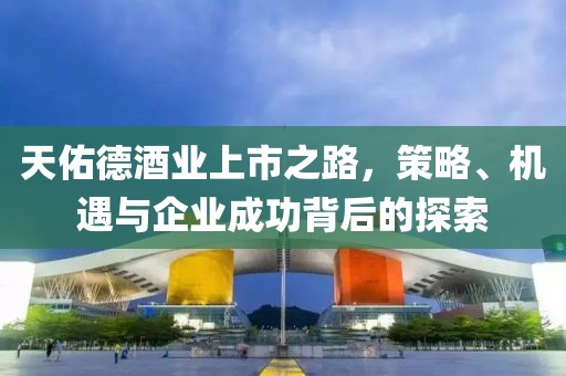 天佑德酒业上市之路，策略、机遇与企业成功背后的探索