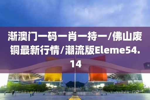 渐澳门一码一肖一持一/佛山废铜最新行情/潮流版Eleme54.14