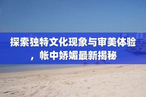探索独特文化现象与审美体验，帐中娇媚最新揭秘