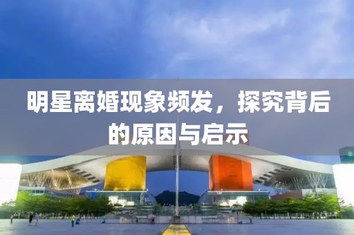 明星离婚现象频发，探究背后的原因与启示