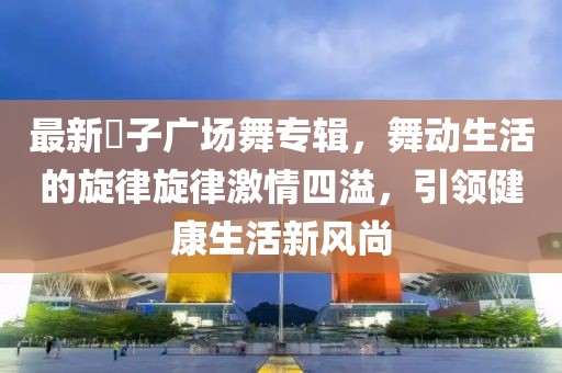 最新応子广场舞专辑，舞动生活的旋律旋律激情四溢，引领健康生活新风尚