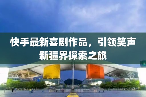 快手最新喜剧作品，引领笑声新疆界探索之旅