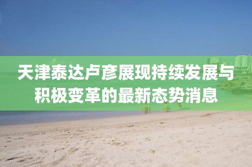 天津泰达卢彦展现持续发展与积极变革的最新态势消息
