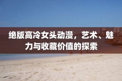 绝版高冷女头动漫，艺术、魅力与收藏价值的探索