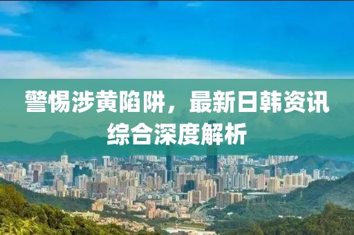 警惕涉黄陷阱，最新日韩资讯综合深度解析