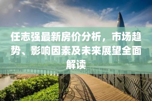 任志强最新房价分析，市场趋势、影响因素及未来展望全面解读