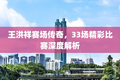 王洪祥赛场传奇，33场精彩比赛深度解析