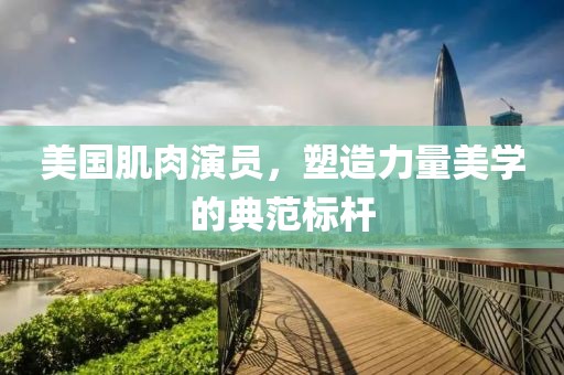 美国肌肉演员，塑造力量美学的典范标杆