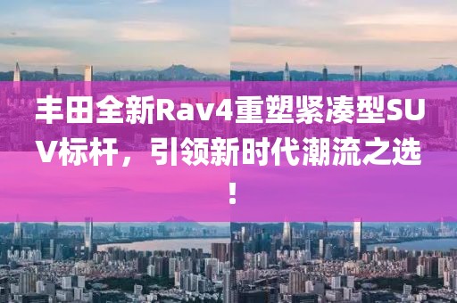丰田全新Rav4重塑紧凑型SUV标杆，引领新时代潮流之选！
