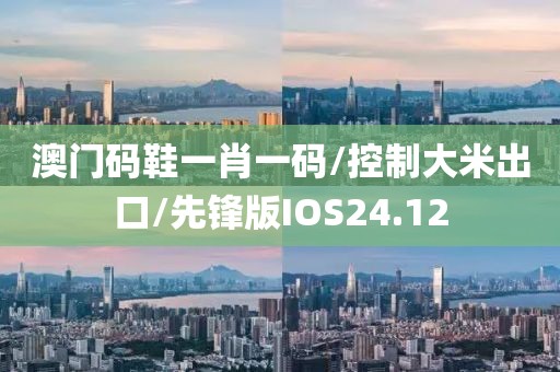 澳门码鞋一肖一码/控制大米出口/先锋版IOS24.12