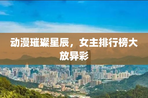 动漫璀璨星辰，女主排行榜大放异彩