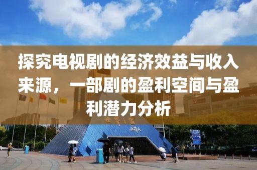 探究电视剧的经济效益与收入来源，一部剧的盈利空间与盈利潜力分析