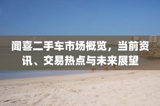 闻喜二手车市场概览，当前资讯、交易热点与未来展望