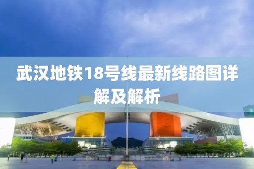 武汉地铁18号线最新线路图详解及解析