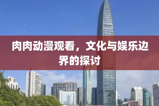 肉肉动漫观看，文化与娱乐边界的探讨