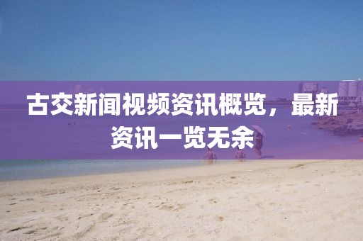古交新闻视频资讯概览，最新资讯一览无余