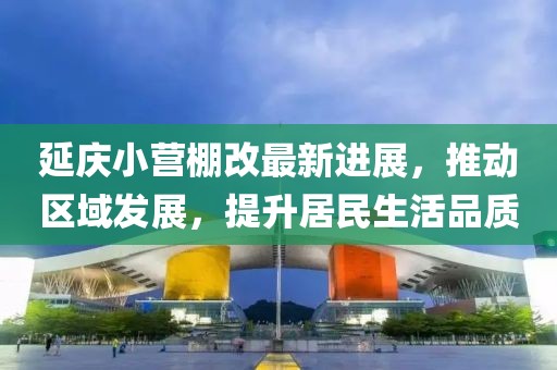 延庆小营棚改最新进展，推动区域发展，提升居民生活品质