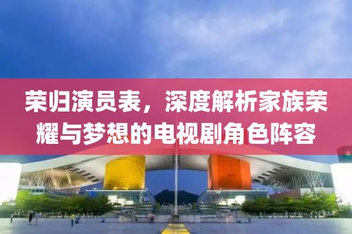 荣归演员表，深度解析家族荣耀与梦想的电视剧角色阵容