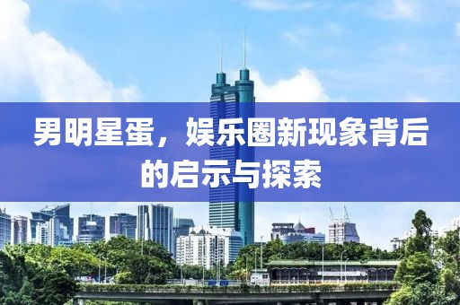男明星蛋，娱乐圈新现象背后的启示与探索