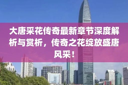 大唐采花传奇最新章节深度解析与赏析，传奇之花绽放盛唐风采！