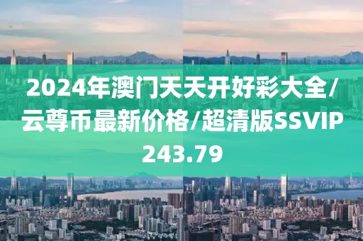 2024年澳门天天开好彩大全/云尊币最新价格/超清版SSVIP243.79