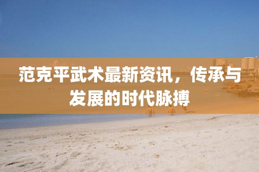 范克平武术最新资讯，传承与发展的时代脉搏