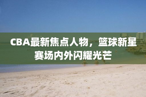 CBA最新焦点人物，篮球新星赛场内外闪耀光芒