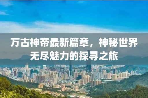 万古神帝最新篇章，神秘世界无尽魅力的探寻之旅