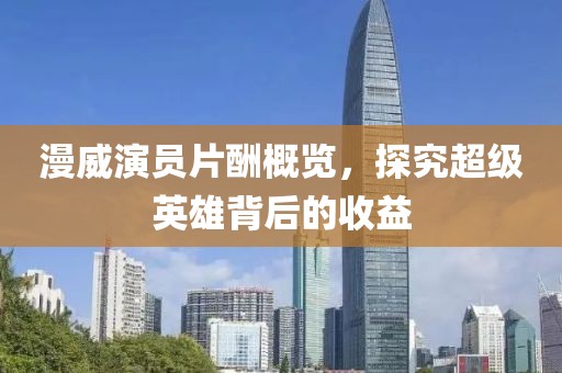 漫威演员片酬概览，探究超级英雄背后的收益