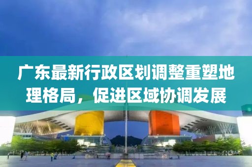 广东最新行政区划调整重塑地理格局，促进区域协调发展