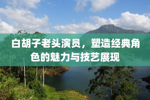 白胡子老头演员，塑造经典角色的魅力与技艺展现