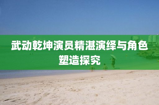 武动乾坤演员精湛演绎与角色塑造探究