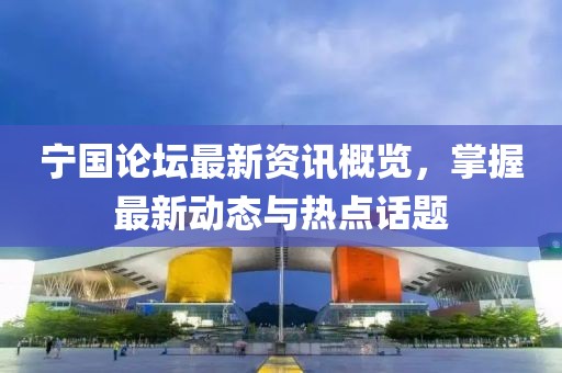 宁国论坛最新资讯概览，掌握最新动态与热点话题