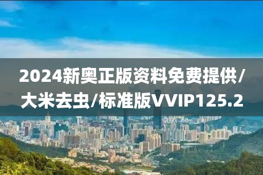 2024新奥正版资料免费提供/大米去虫/标准版VVIP125.2
