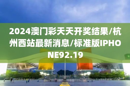2024澳门彩天天开奖结果/杭州西站最新消息/标准版IPHONE92.19